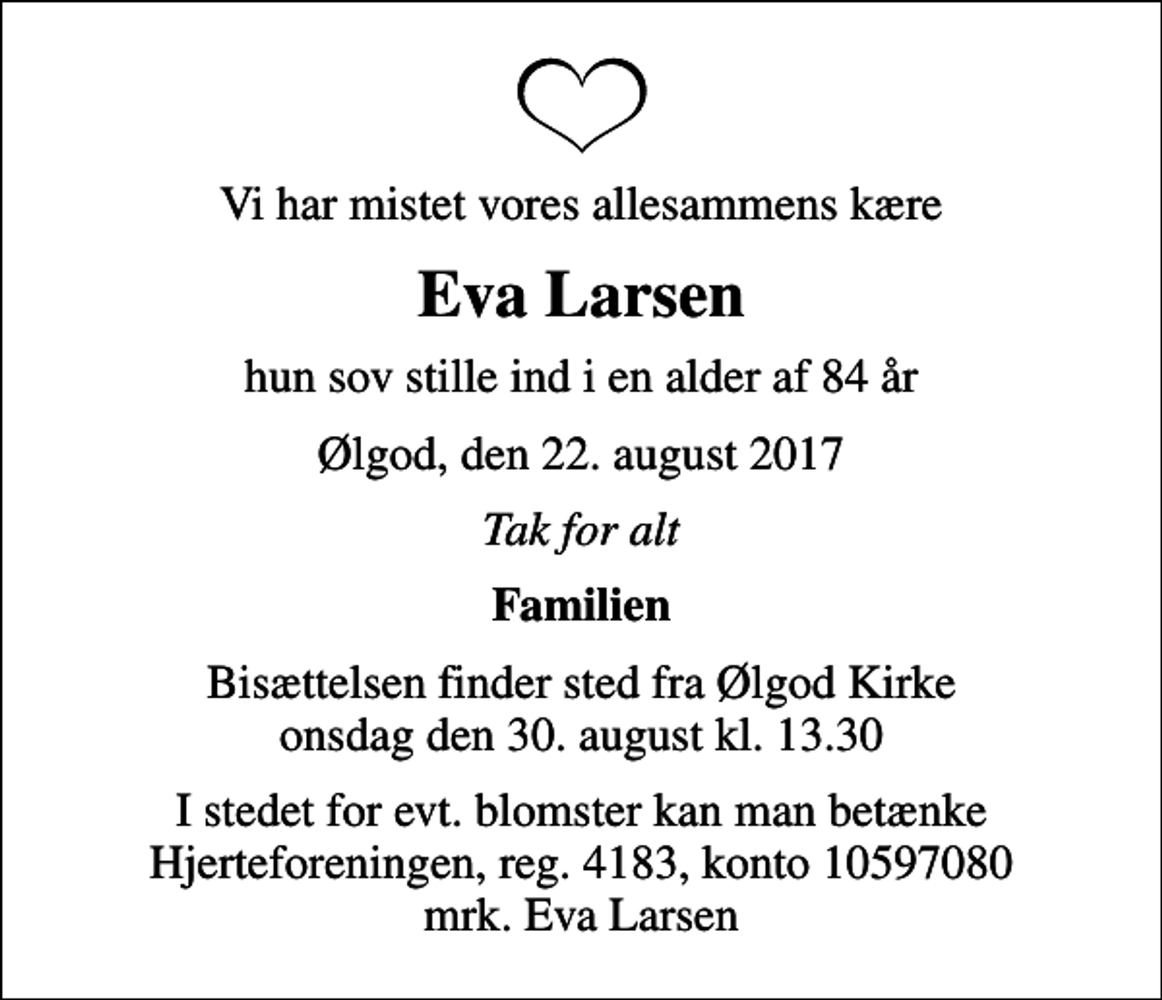 <p>Vi har mistet vores allesammens kære<br />Eva Larsen<br />hun sov stille ind i en alder af 84 år<br />Ølgod, den 22. august 2017<br />Tak for alt<br />Familien<br />Bisættelsen finder sted fra Ølgod Kirke onsdag den 30. august kl. 13.30<br />I stedet for evt. blomster kan man betænke<br />Hjerteforeningen reg.4183,konto10597080mrk. Eva<br />Larsen</p>