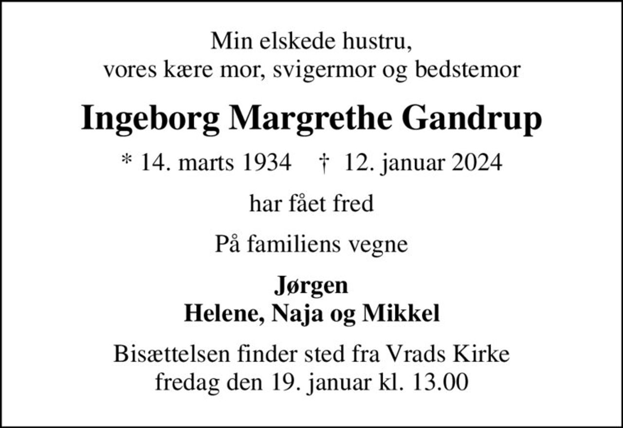 Min elskede hustru, vores kære mor, svigermor og bedstemor
Ingeborg Margrethe Gandrup
* 14. marts 1934    ✝ 12. januar 2024
har fået fred
På familiens vegne
Jørgen Helene, Naja og Mikkel
Bisættelsen finder sted fra Vrads Kirke  fredag den 19. januar kl. 13.00
