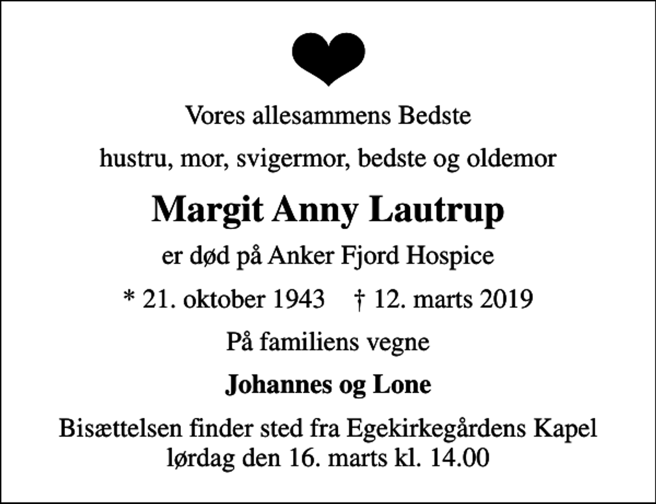 <p>Vores allesammens Bedste<br />hustru, mor, svigermor, bedste og oldemor<br />Margit Anny Lautrup<br />er død på Anker Fjord Hospice<br />* 21. oktober 1943 ✝ 12. marts 2019<br />På familiens vegne<br />Johannes og Lone<br />Bisættelsen finder sted fra Egekirkegårdens Kapel lørdag den 16. marts kl. 14.00</p>