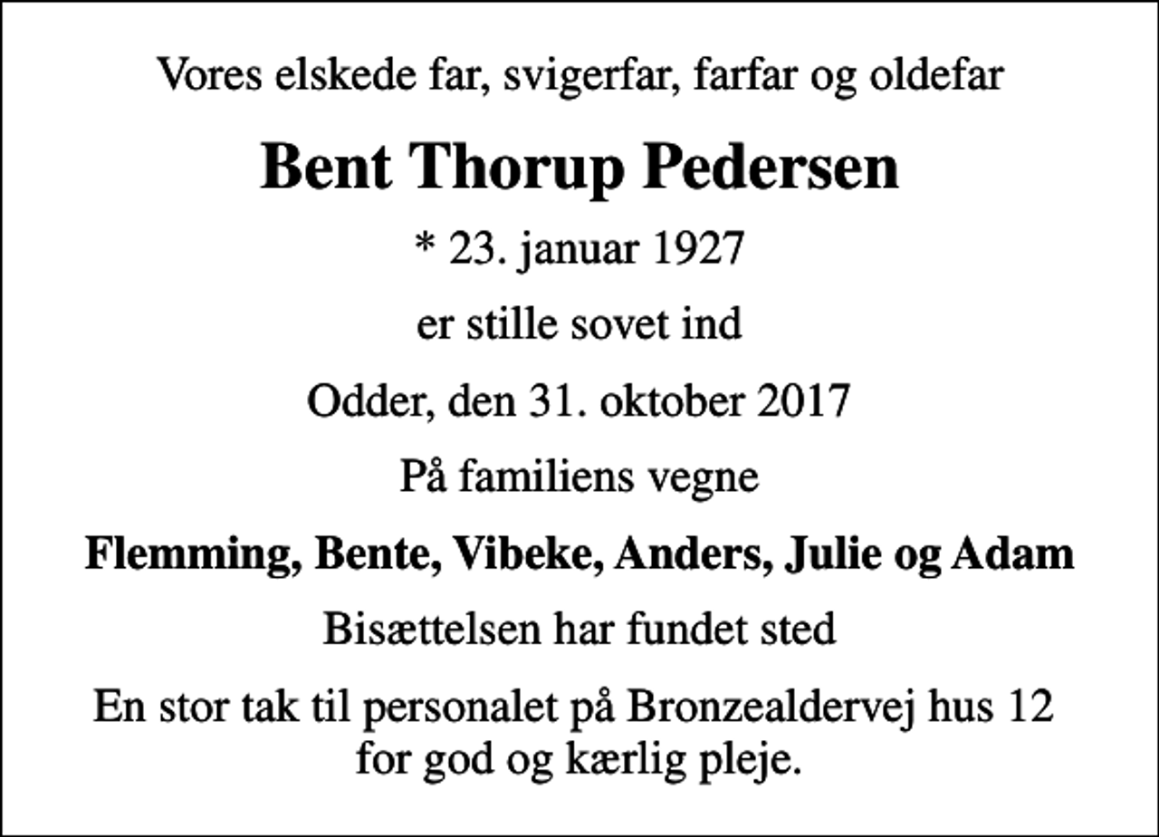 <p>Vores elskede far, svigerfar, farfar og oldefar<br />Bent Thorup Pedersen<br />* 23. januar 1927<br />er stille sovet ind<br />Odder, den 31. oktober 2017<br />På familiens vegne<br />Flemming, Bente, Vibeke, Anders, Julie og Adam<br />Bisættelsen har fundet sted<br />En stor tak til personalet på Bronzealdervej hus 12 for god og kærlig pleje.</p>