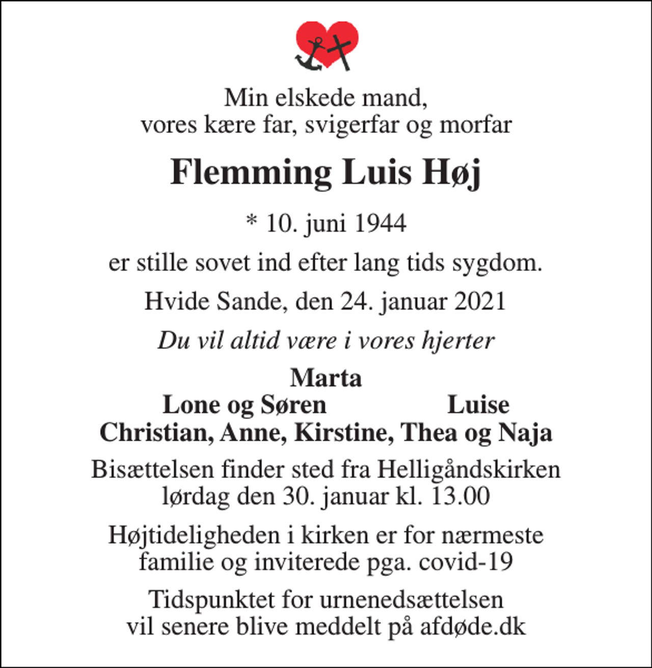 <p>Min elskede mand, vores kære far, svigerfar og morfar<br />Flemming Luis Høj<br />* 10. juni 1944<br />er stille sovet ind efter lang tids sygdom.<br />Hvide Sande, den 24. januar 2021<br />Du vil altid være i vores hjerter<br />Marta Lone og Søren Luise Christian, Anne, Kirstine, Thea og Naja<br />Bisættelsen finder sted fra Helligåndskirken lørdag den 30. januar kl. 13.00<br />Højtideligheden i kirken er for nærmeste familie og inviterede pga. covid-19<br />Tidspunktet for urnenedsættelsen vil senere blive meddelt på afdøde.dk</p>