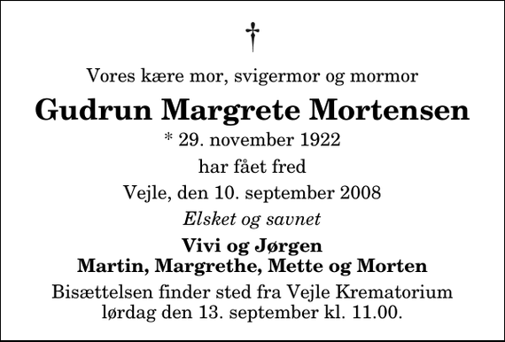 <p>Vores kære mor, svigermor og mormor<br />Gudrun Margrete Mortensen<br />* 29. november 1922<br />har fået fred<br />Vejle, den 10. september 2008<br />Elsket og savnet<br />Vivi og Jørgen Martin, Margrethe, Mette og Morten<br />Bisættelsen finder sted fra Skovkapellet lørdag den 13. september kl. 11.00</p>