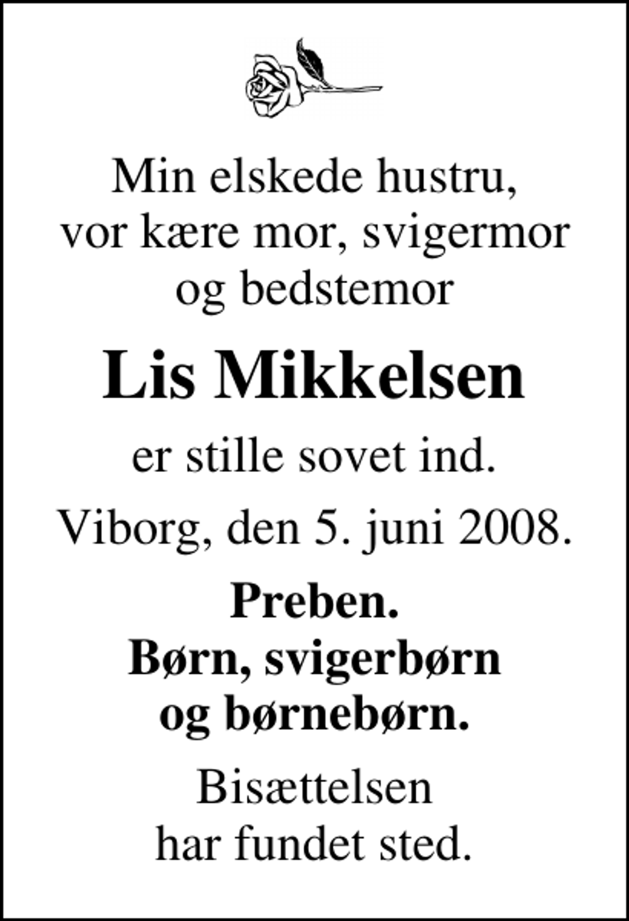 <p>Min elskede hustru, vor kære mor, svigermor og bedstemor<br />Lis Mikkelsen<br />er stille sovet ind.<br />Viborg, den 5. juni 2008.<br />Preben. Børn, svigerbørn og børnebørn.<br />Bisættelsen har fundet sted.</p>