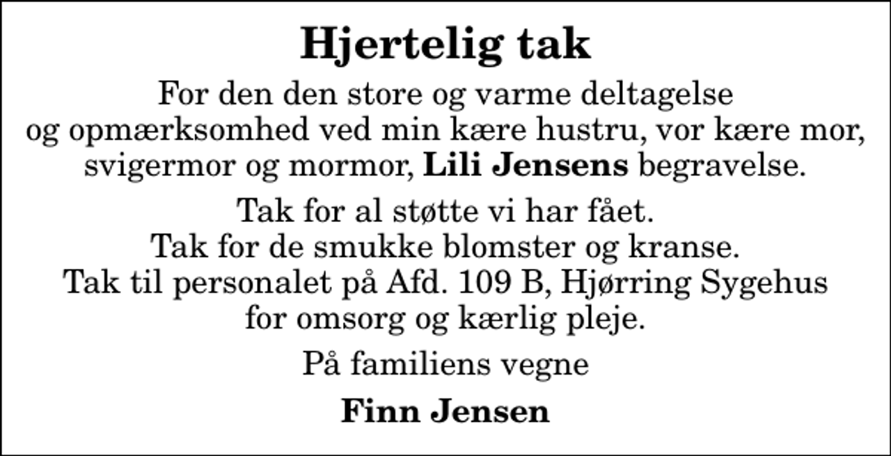 <p>Hjertelig tak<br />For den den store og varme deltagelse og opmærksomhed ved min kære hustru, vor kære mor, svigermor og mormor, <em>Lili Jensens</em> begravelse.<br />Tak for al støtte vi har fået. Tak for de smukke blomster og kranse. Tak til personalet på Afd. 109 B, Hjørring Sygehus for omsorg og kærlig pleje.<br />På familiens vegne<br />Finn Jensen</p>