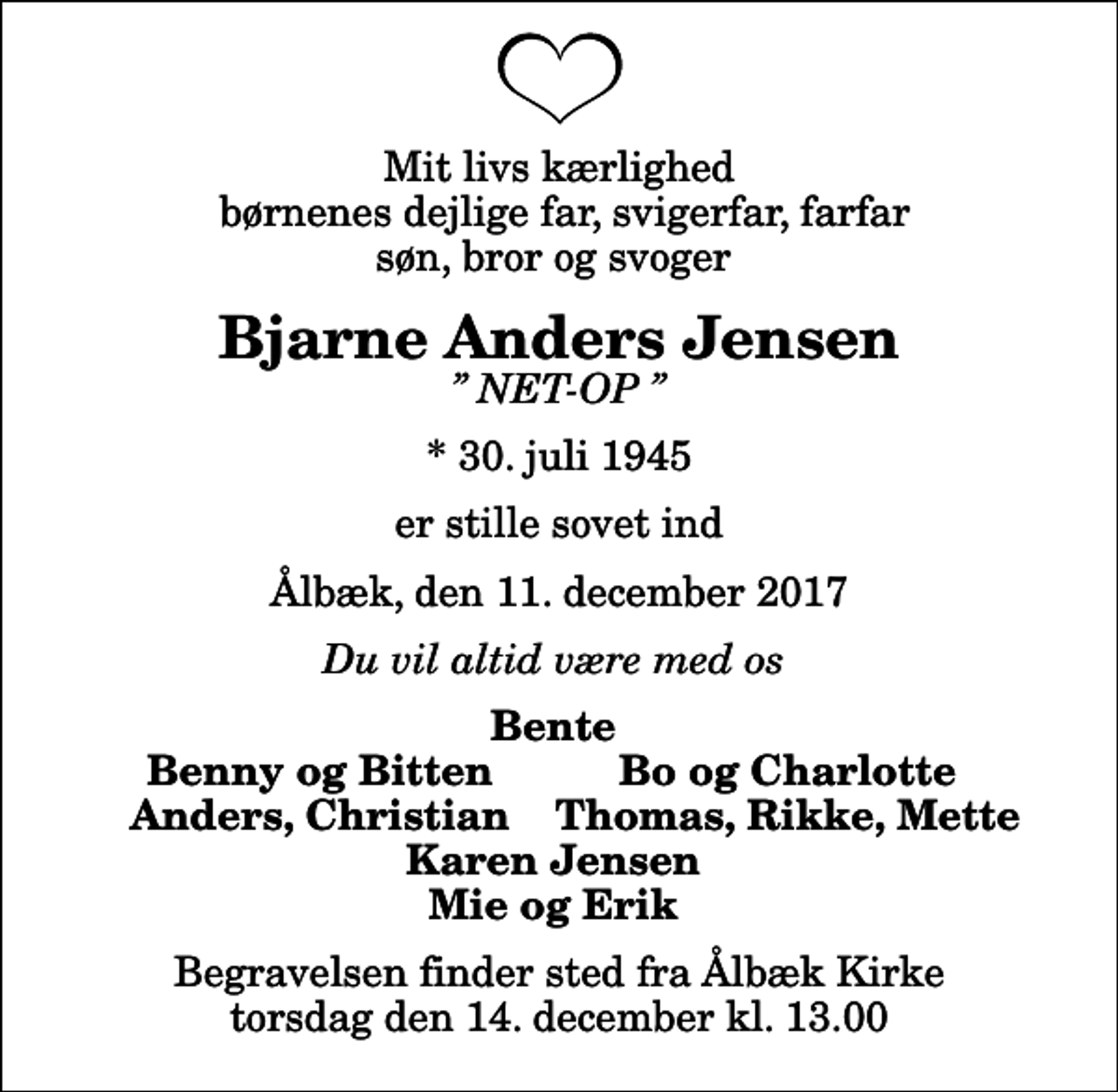 <p>Mit livs kærlighed børnenes dejlige far, svigerfar, farfar søn, bror og svoger<br />Bjarne Anders Jensen<br />NET-OP<br />* 30. juli 1945<br />er stille sovet ind<br />Ålbæk, den 11. december 2017<br />Du vil altid være med os<br />Bente<br />Benny og Bitten<br />Bo og Charlotte<br />Anders, Christian<br />Thomas, Rikke, Mette<br />Begravelsen finder sted fra Ålbæk Kirke torsdag den 14. december kl. 13.00</p>