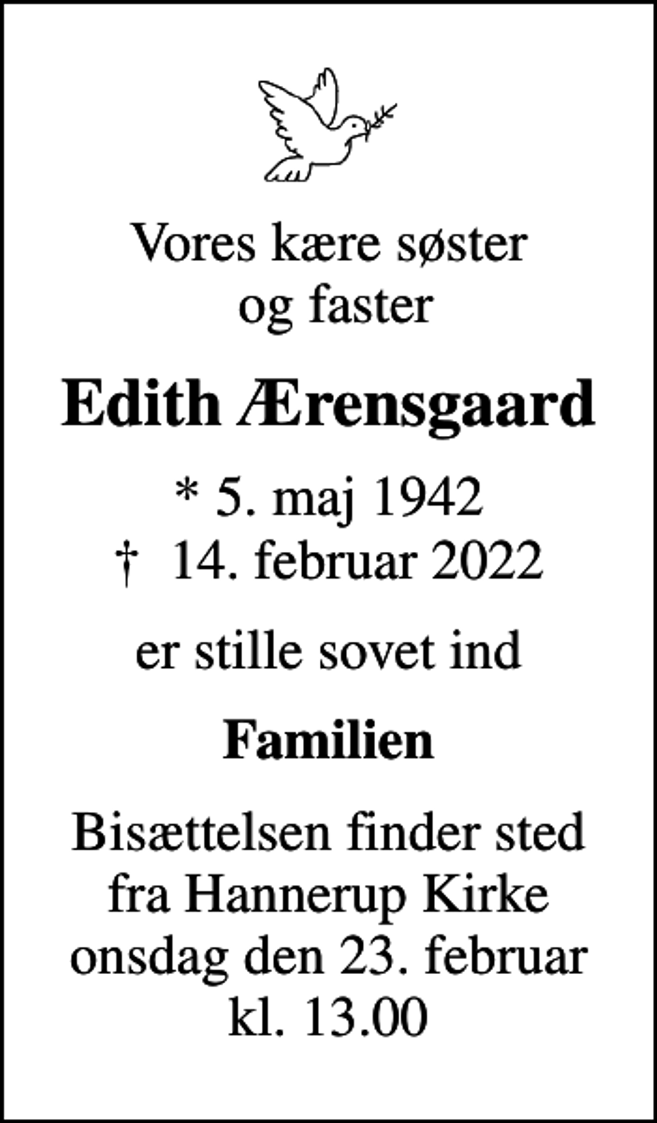 <p>Vores kære søster og faster<br />Edith Ærensgaard<br />* 5. maj 1942<br />✝ 14. februar 2022<br />er stille sovet ind<br />Familien<br />Bisættelsen finder sted fra Hannerup Kirke onsdag den 23. februar kl. 13.00</p>