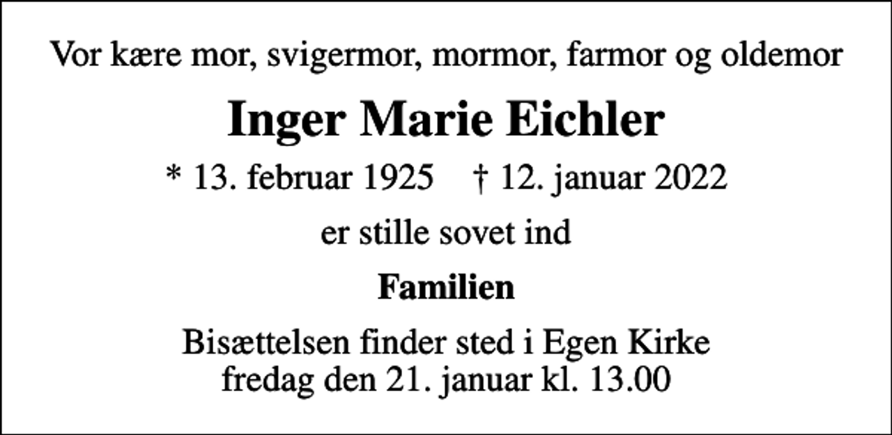 <p>Vor kære mor, svigermor, mormor, farmor og oldemor<br />Inger Marie Eichler<br />* 13. februar 1925 ✝ 12. januar 2022<br />er stille sovet ind<br />Familien<br />Bisættelsen finder sted i Egen Kirke fredag den 21. januar kl. 13.00</p>