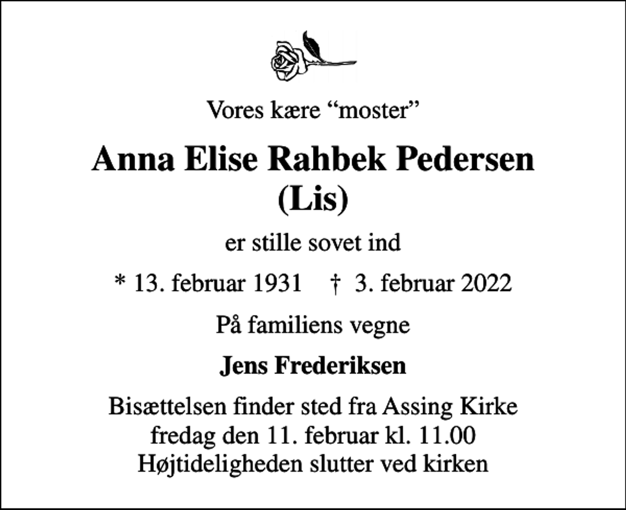 <p>Vores kære moster<br />Anna Elise Rahbek Pedersen (Lis)<br />er stille sovet ind<br />* 13. februar 1931 ✝ 3. februar 2022<br />På familiens vegne<br />Jens Frederiksen<br />Bisættelsen finder sted fra Assing Kirke fredag den 11. februar kl. 11.00 Højtideligheden slutter ved kirken</p>