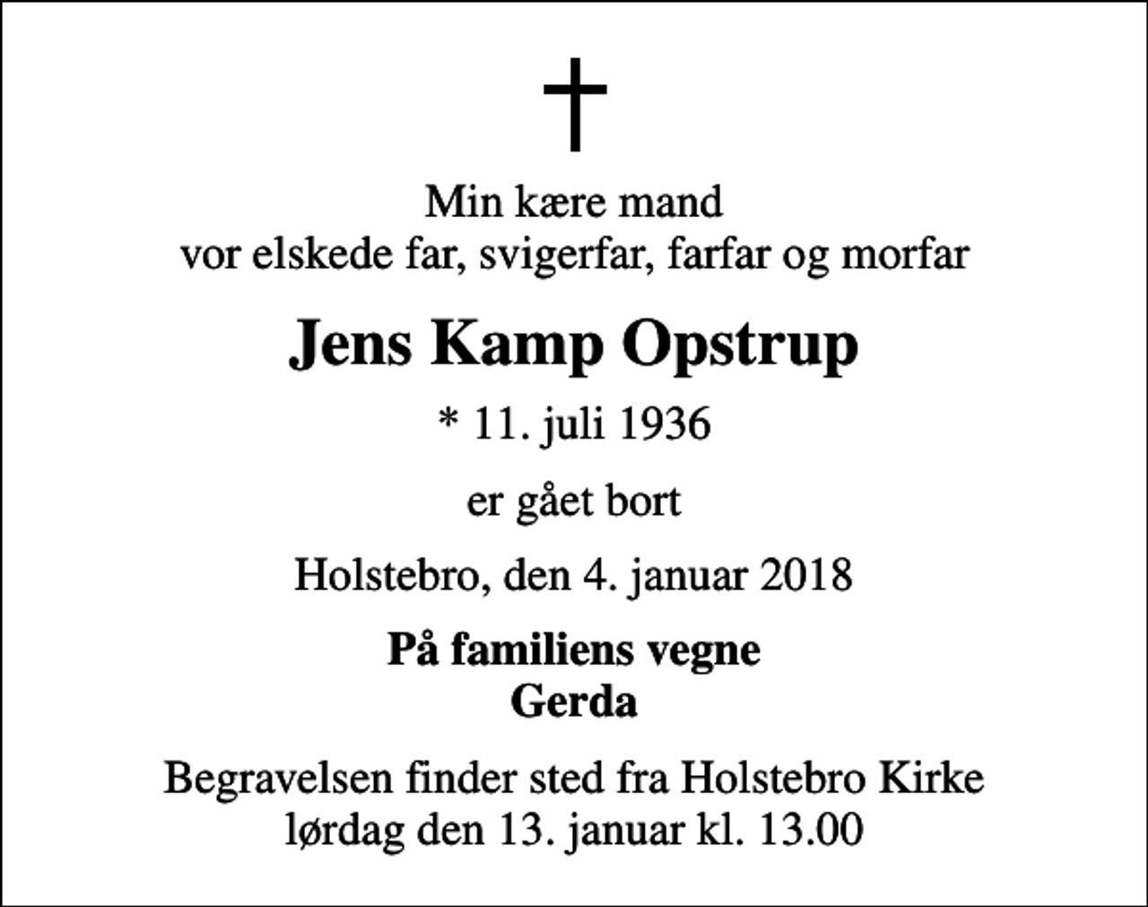 <p>Min kære mand vor elskede far, svigerfar, farfar og morfar<br />Jens Kamp Opstrup<br />* 11. juli 1936<br />er gået bort<br />Holstebro, den 4. januar 2018<br />På familiens vegne Gerda<br />Begravelsen finder sted fra Holstebro Kirke lørdag den 13. januar kl. 13.00</p>