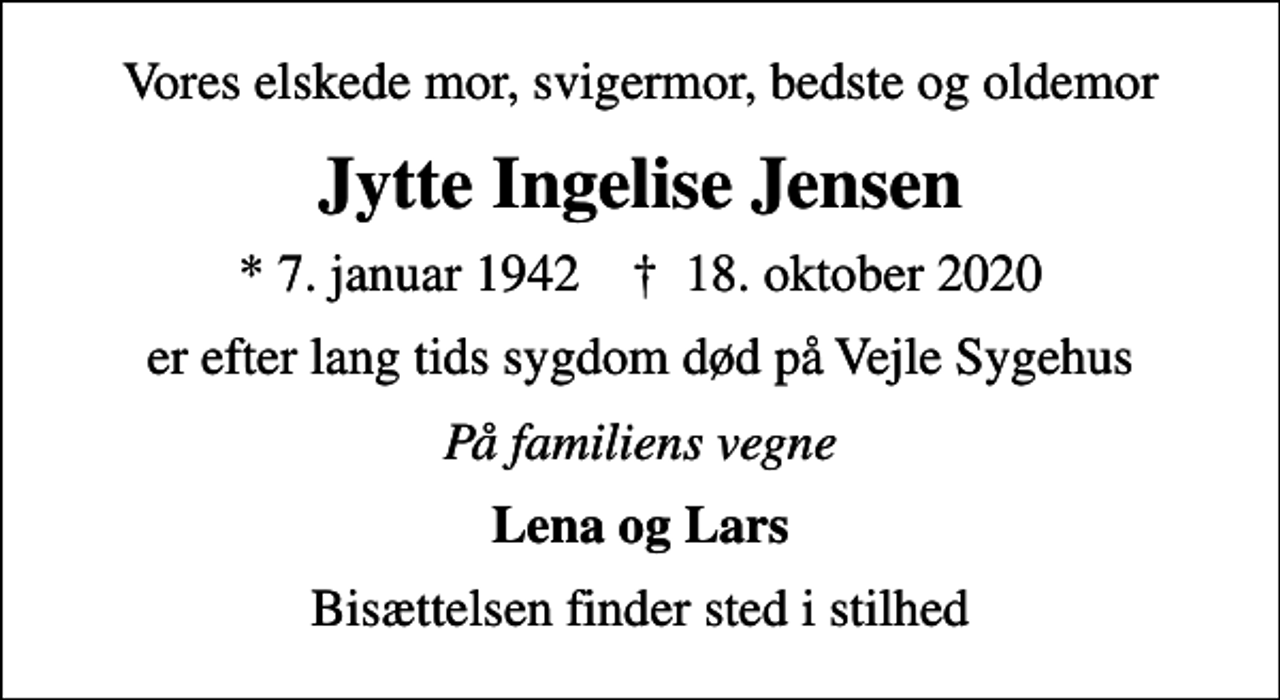 <p>Vores elskede mor, svigermor, bedste og oldemor<br />Jytte Ingelise Jensen<br />* 7. januar 1942 ✝ 18. oktober 2020<br />er efter lang tids sygdom død på Vejle Sygehus<br />På familiens vegne<br />Lena og Lars<br />Bisættelsen finder sted i stilhed</p>