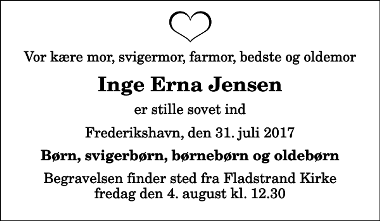 <p>Vor kære mor, svigermor, farmor, bedste og oldemor<br />Inge Erna Jensen<br />er stille sovet ind<br />Frederikshavn, den 31. juli 2017<br />Børn, svigerbørn, børnebørn og oldebørn<br />Begravelsen finder sted fra Fladstrand Kirke fredag den 4. august kl. 12.30</p>
