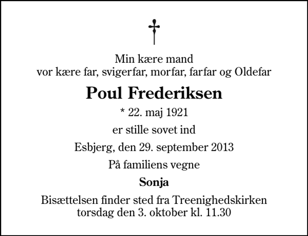 <p>Min kære mand vor kære far, svigerfar, morfar, farfar og Oldefar<br />Poul Frederiksen<br />* 22. maj 1921<br />er stille sovet ind<br />Esbjerg, den 29. september 2013<br />På familiens vegne<br />Sonja<br />Bisættelsen finder sted fra Treenighedskirken torsdag den 3. oktober kl. 11.30</p>