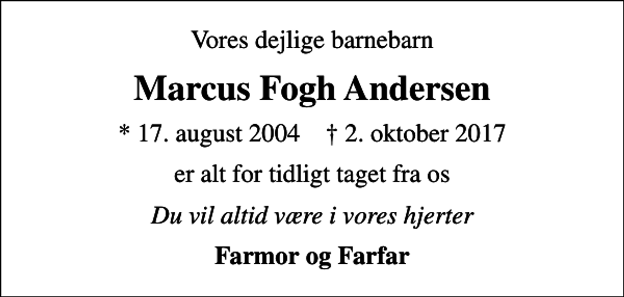 <p>Vores dejlige barnebarn<br />Marcus Fogh Andersen<br />* 17. august 2004 ✝ 2. oktober 2017<br />er alt for tidligt taget fra os<br />Du vil altid være i vores hjerter<br />Farmor og Farfar</p>
