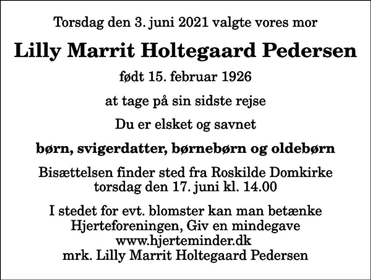 <p>Torsdag den 3. juni 2021 valgte vores mor<br />Lilly Marrit Holtegaard Pedersen<br />født 15. februar 1926<br />at tage på sin sidste rejse<br />Du er elsket og savnet<br />børn, svigerdatter, børnebørn og oldebørn<br />Bisættelsen finder sted fra Roskilde Domkirke torsdag den 17. juni kl. 14.00<br />I stedet for evt. blomster kan man betænke<br />Hjerteforeningen www.hjerteminder.dkmrk. Lilly Marrit Holtegaard<br />Pedersen</p>