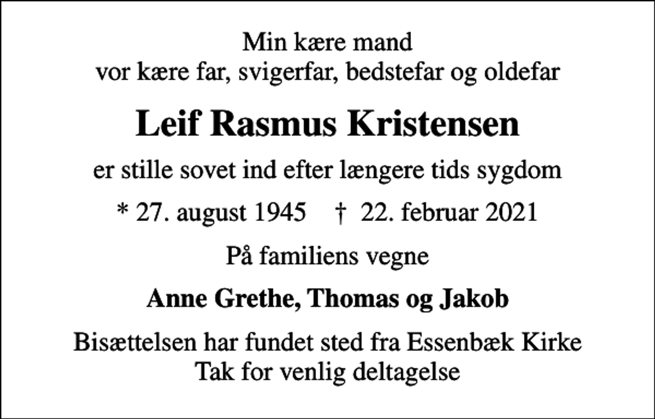 <p>Min kære mand vor kære far, svigerfar, bedstefar og oldefar<br />Leif Rasmus Kristensen<br />er stille sovet ind efter længere tids sygdom<br />* 27. august 1945 ✝ 22. februar 2021<br />På familiens vegne<br />Anne Grethe, Thomas og Jakob<br />Bisættelsen har fundet sted fra Essenbæk Kirke Tak for venlig deltagelse</p>