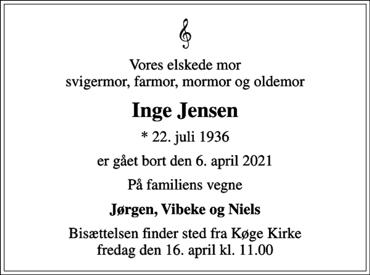 <p>Vores elskede mor svigermor, farmor, mormor og oldemor<br />Inge Jensen<br />* 22. juli 1936<br />er gået bort den 6. april 2021<br />På familiens vegne<br />Jørgen, Vibeke og Niels<br />Bisættelsen finder sted fra Køge Kirke fredag den 16. april kl. 11.00</p>