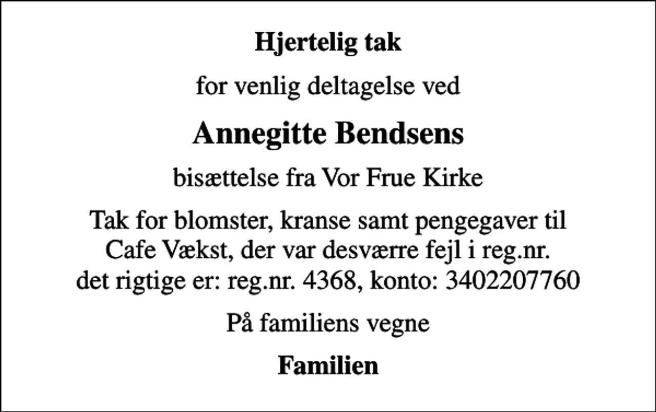 <p>Hjertelig tak<br />for venlig deltagelse ved<br />Annegitte Bendsens<br />bisættelse fra Vor Frue Kirke<br />Tak for blomster, kranse samt pengegaver til Cafe Vækst, der var desværre fejl i reg.nr. det rigtige er: reg.nr. 4368, konto: 3402207760<br />På familiens vegne<br />Familien</p>