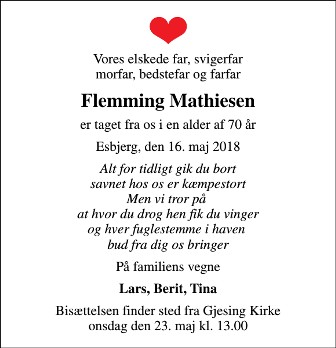 <p>Vores elskede far, svigerfar morfar, bedstefar og farfar<br />Flemming Mathiesen<br />er taget fra os i en alder af 70 år<br />Esbjerg, den 16. maj 2018<br />Alt for tidligt gik du bort savnet hos os er kæmpestort Men vi tror på at hvor du drog hen fik du vinger og hver fuglestemme i haven bud fra dig os bringer<br />På familiens vegne<br />Lars, Berit, Tina<br />Bisættelsen finder sted fra Gjesing Kirke onsdag den 23. maj kl. 13.00</p>