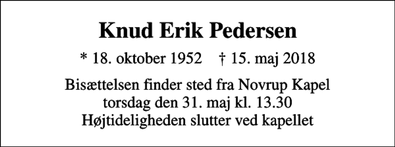 <p>Knud Erik Pedersen<br />* 18. oktober 1952 ✝ 15. maj 2018<br />Bisættelsen finder sted fra Novrup Kapel torsdag den 31. maj kl. 13.30 Højtideligheden slutter ved kapellet</p>