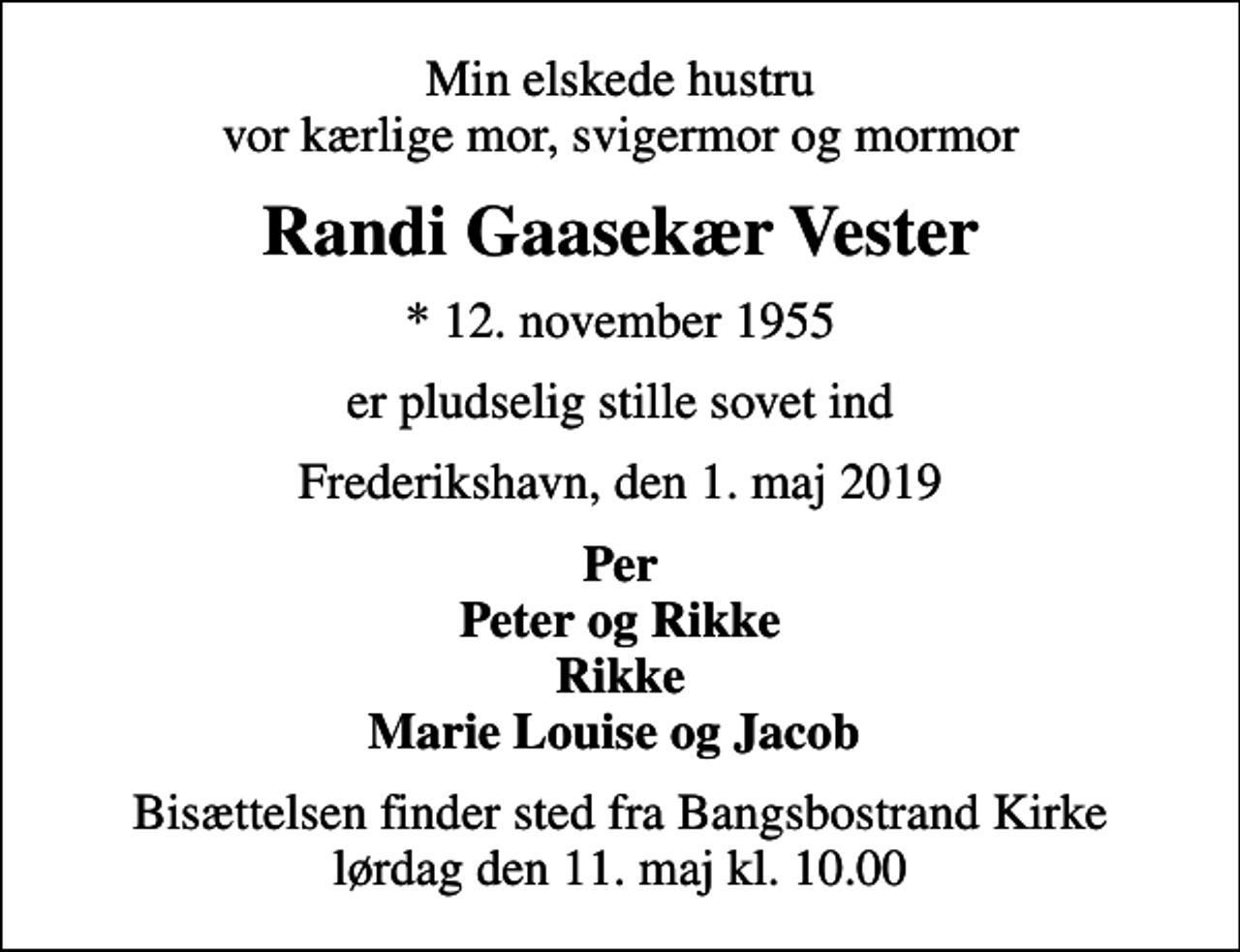 <p>Min elskede hustru vor kærlige mor, svigermor og mormor<br />Randi Gaasekær Vester<br />* 12. november 1955<br />er pludselig stille sovet ind<br />Frederikshavn, den 1. maj 2019<br />Per Peter og Rikke Rikke Marie Louise og Jacob<br />Bisættelsen finder sted fra Bangsbostrand Kirke lørdag den 11. maj kl. 10.00</p>