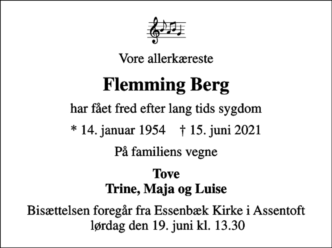 <p>Vore allerkæreste<br />Flemming Berg<br />har fået fred efter lang tids sygdom<br />* 14. januar 1954 ✝ 15. juni 2021<br />På familiens vegne<br />Tove Trine, Maja og Luise<br />Bisættelsen foregår fra Essenbæk Kirke i Assentoft lørdag den 19. juni kl. 13.30</p>