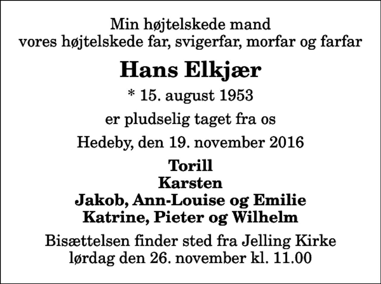 <p>Min højtelskede mand vores højtelskede far, svigerfar, morfar og farfar<br />Hans Elkjær<br />* 15. august 1953<br />er pludselig taget fra os<br />Hedeby, den 19. november 2016<br />Torill Karsten Jakob, Ann-Louise og Emilie Katrine, Pieter og Wilhelm<br />Bisættelsen finder sted fra Jelling Kirke lørdag den 26. november kl. 11.00</p>