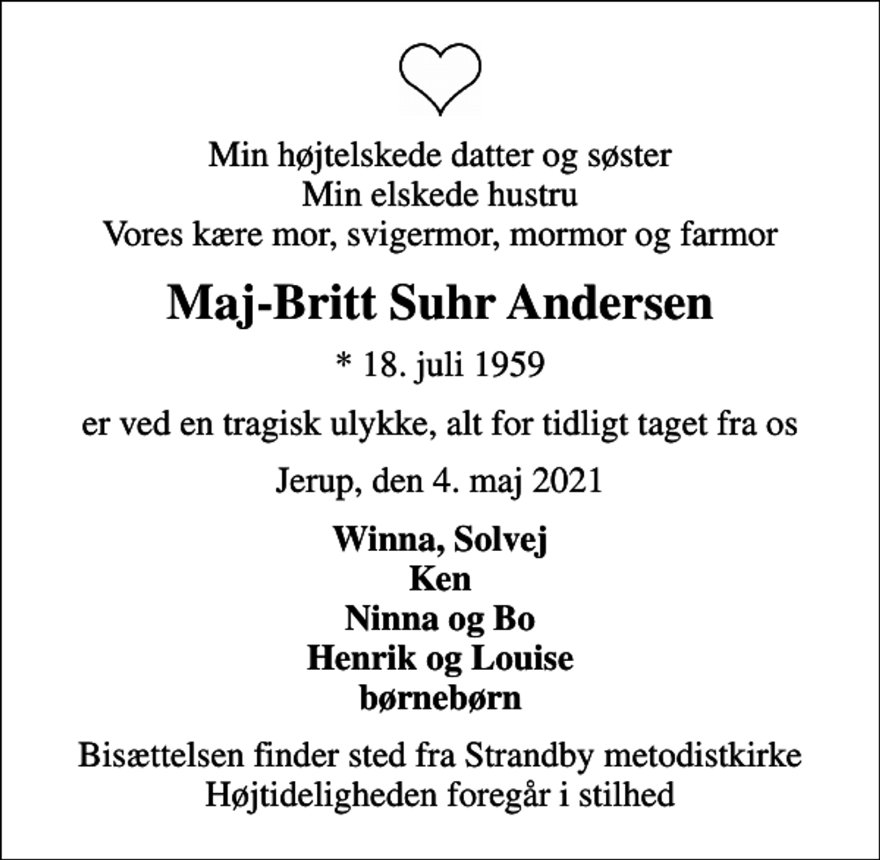<p>Min højtelskede datter og søster Min elskede hustru Vores kære mor, svigermor, mormor og farmor<br />Maj-Britt Suhr Andersen<br />* 18. juli 1959<br />er ved en tragisk ulykke, alt for tidligt taget fra os<br />Jerup, den 4. maj 2021<br />Winna, Solvej Ken Ninna og Bo Henrik og Louise børnebørn<br />Bisættelsen finder sted fra Strandby metodistkirke Højtideligheden foregår i stilhed</p>