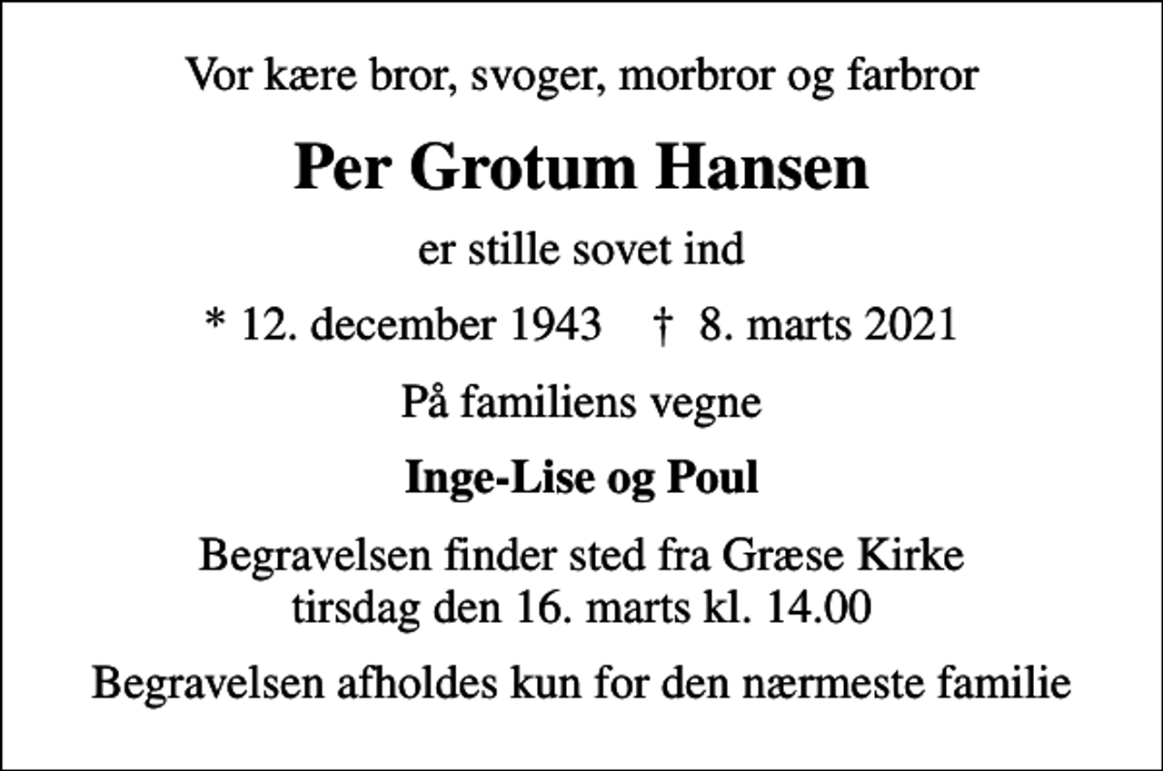 <p>Vor kære bror, svoger, morbror og farbror<br />Per Grotum Hansen<br />er stille sovet ind<br />* 12. december 1943 ✝ 8. marts 2021<br />På familiens vegne<br />Inge-Lise og Poul<br />Begravelsen finder sted fra Græse Kirke tirsdag den 16. marts kl. 14.00<br />Begravelsen afholdes kun for den nærmeste familie</p>
