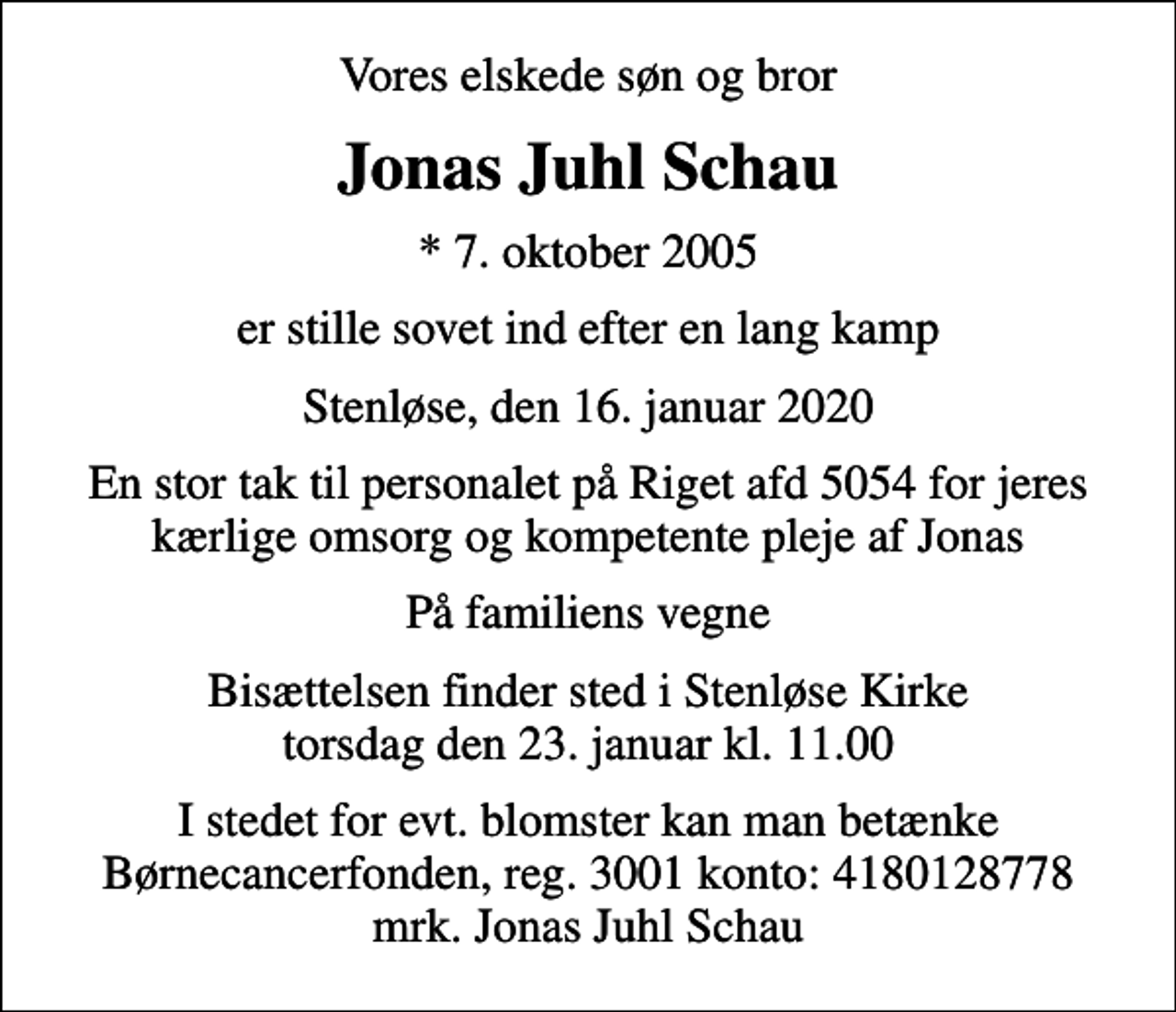 <p>Vores elskede søn og bror<br />Jonas Juhl Schau<br />* 7. oktober 2005<br />er stille sovet ind efter en lang kamp<br />Stenløse, den 16. januar 2020<br />En stor tak til personalet på Riget afd 5054 for jeres kærlige omsorg og kompetente pleje af Jonas<br />På familiens vegne<br />Bisættelsen finder sted i Stenløse Kirke torsdag den 23. januar kl. 11.00<br />I stedet for evt. blomster kan man betænke<br />Børnecancerfonden reg.3001konto:4180128778mrk. Jonas Juhl<br />Schau</p>