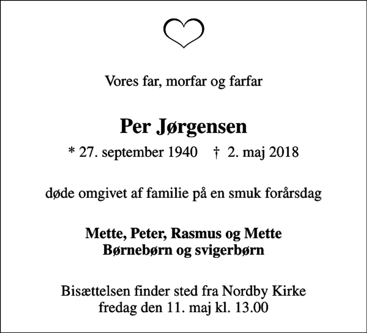 <p>Vores far, morfar og farfar<br />Per Jørgensen<br />* 27. september 1940 ✝ 2. maj 2018<br />døde omgivet af familie på en smuk forårsdag<br />Mette, Peter, Rasmus og Mette Børnebørn og svigerbørn<br />Bisættelsen finder sted fra Nordby Kirke fredag den 11. maj kl. 13.00</p>