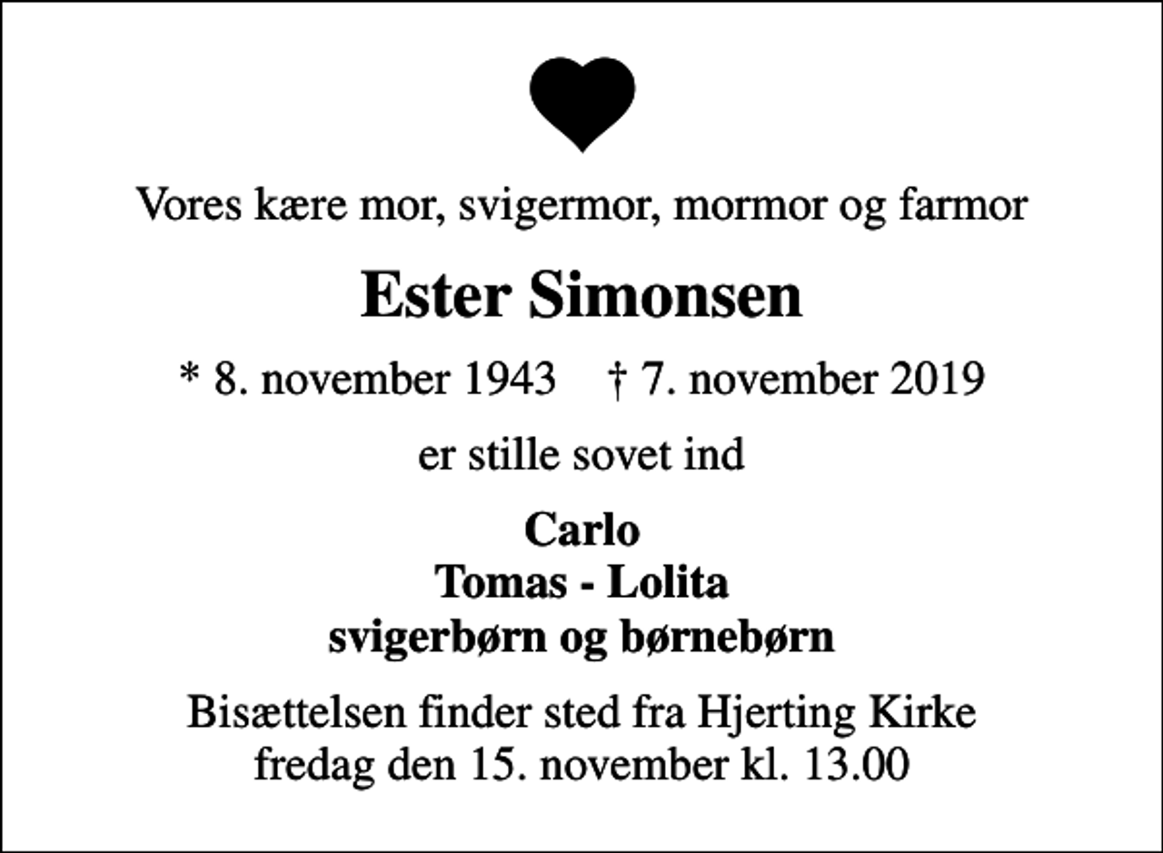 <p>Vores kære mor, svigermor, mormor og farmor<br />Ester Simonsen<br />* 8. november 1943 ✝ 7. november 2019<br />er stille sovet ind<br />Carlo Tomas - Lolita svigerbørn og børnebørn<br />Bisættelsen finder sted fra Hjerting Kirke fredag den 15. november kl. 13.00</p>