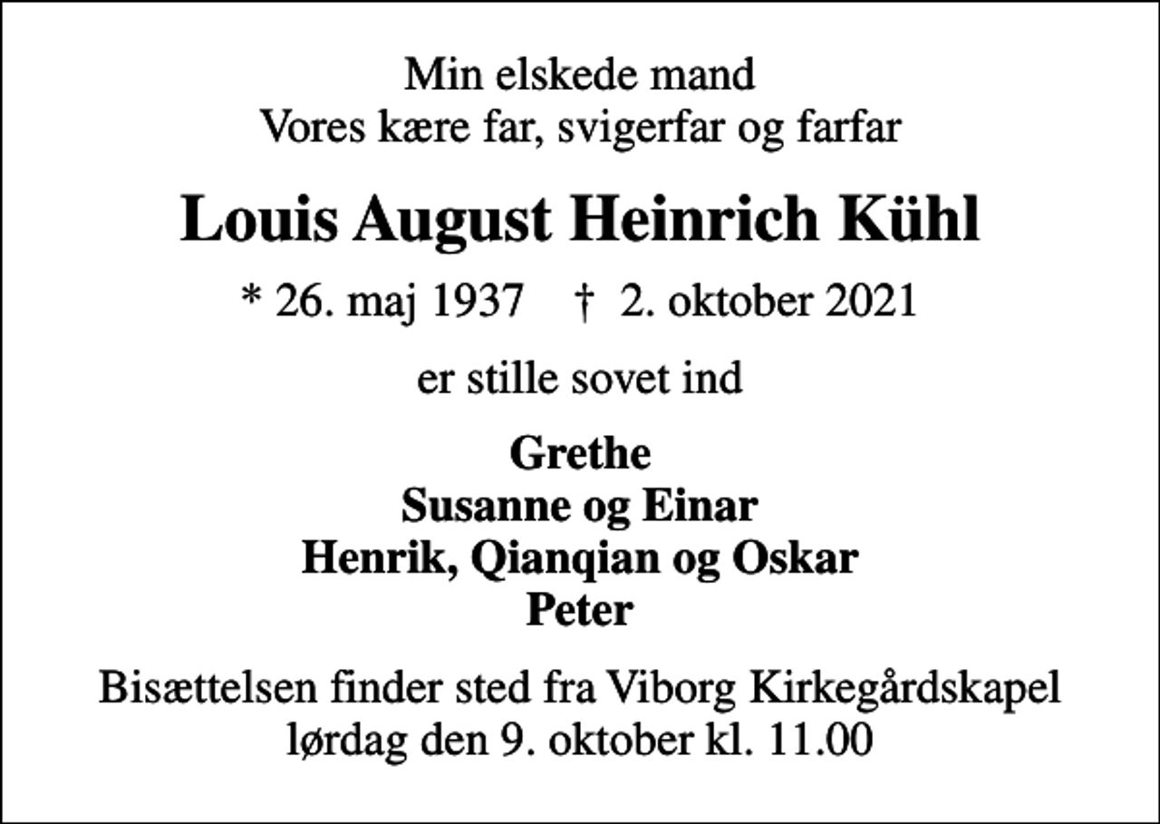 <p>Min elskede mand Vores kære far, svigerfar og farfar<br />Louis August Heinrich Kühl<br />* 26. maj 1937 ✝ 2. oktober 2021<br />er stille sovet ind<br />Grethe Susanne og Einar Henrik, Qianqian og Oskar Peter<br />Bisættelsen finder sted fra Viborg Kirkegårdskapel lørdag den 9. oktober kl. 11.00</p>