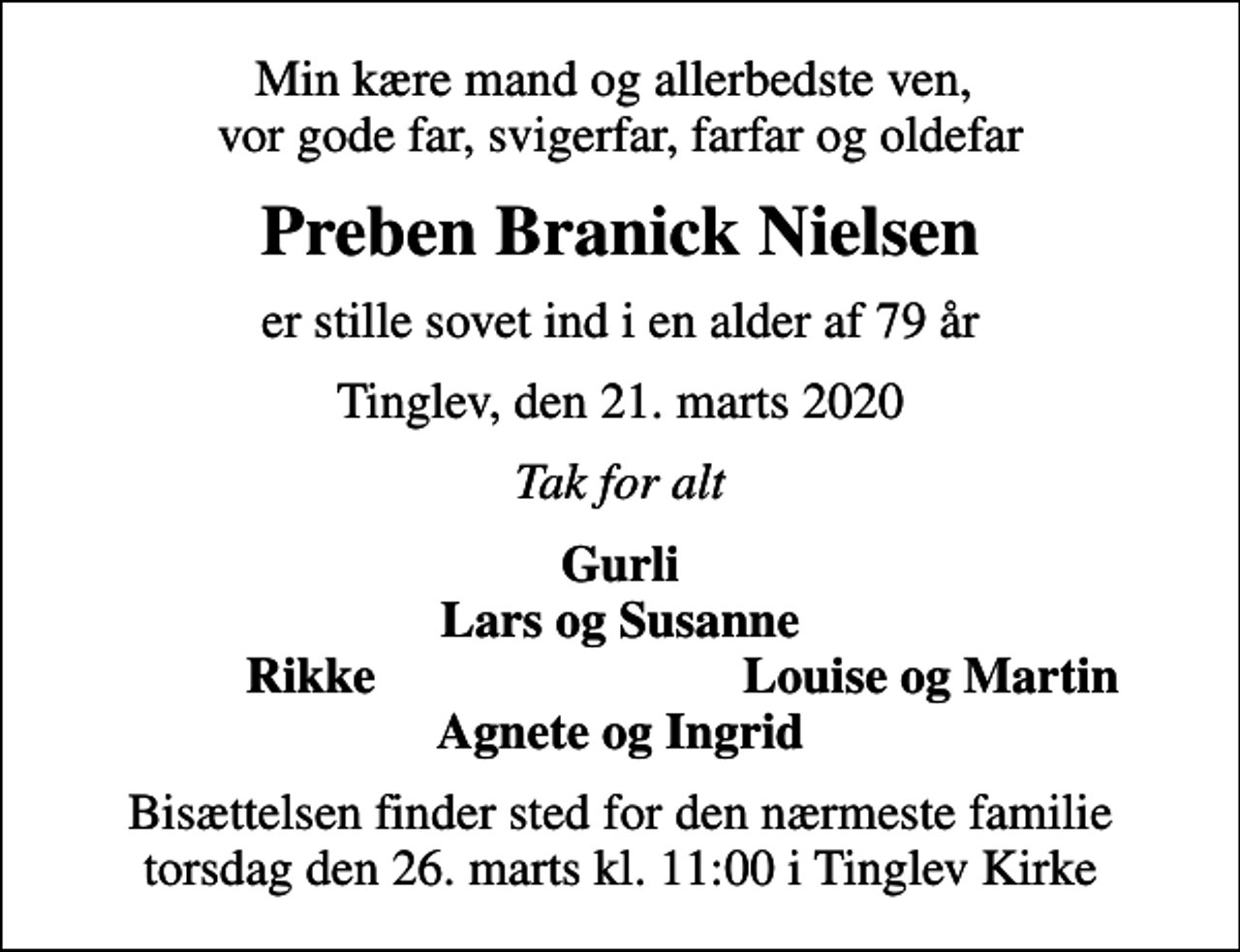 <p>Min kære mand og allerbedste ven, vor gode far, svigerfar, farfar og oldefar<br />Preben Branick Nielsen<br />er stille sovet ind i en alder af 79 år<br />Tinglev, den 21. marts 2020<br />Tak for alt<br />Gurli Lars og Susanne<br />Rikke<br />Louise og Martin<br />Bisættelsen finder sted for den nærmeste familie torsdag den 26. marts kl. 11:00 i Tinglev Kirke</p>