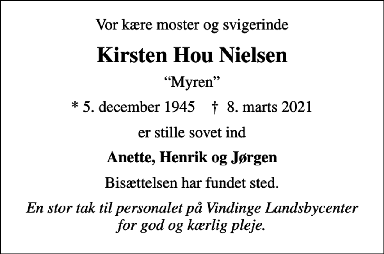 <p>Vor kære moster og svigerinde<br />Kirsten Hou Nielsen<br />Myren<br />* 5. december 1945 ✝ 8. marts 2021<br />er stille sovet ind<br />Anette, Henrik og Jørgen<br />Bisættelsen har fundet sted.<br />En stor tak til personalet på Vindinge Landsbycenter for god og kærlig pleje.</p>