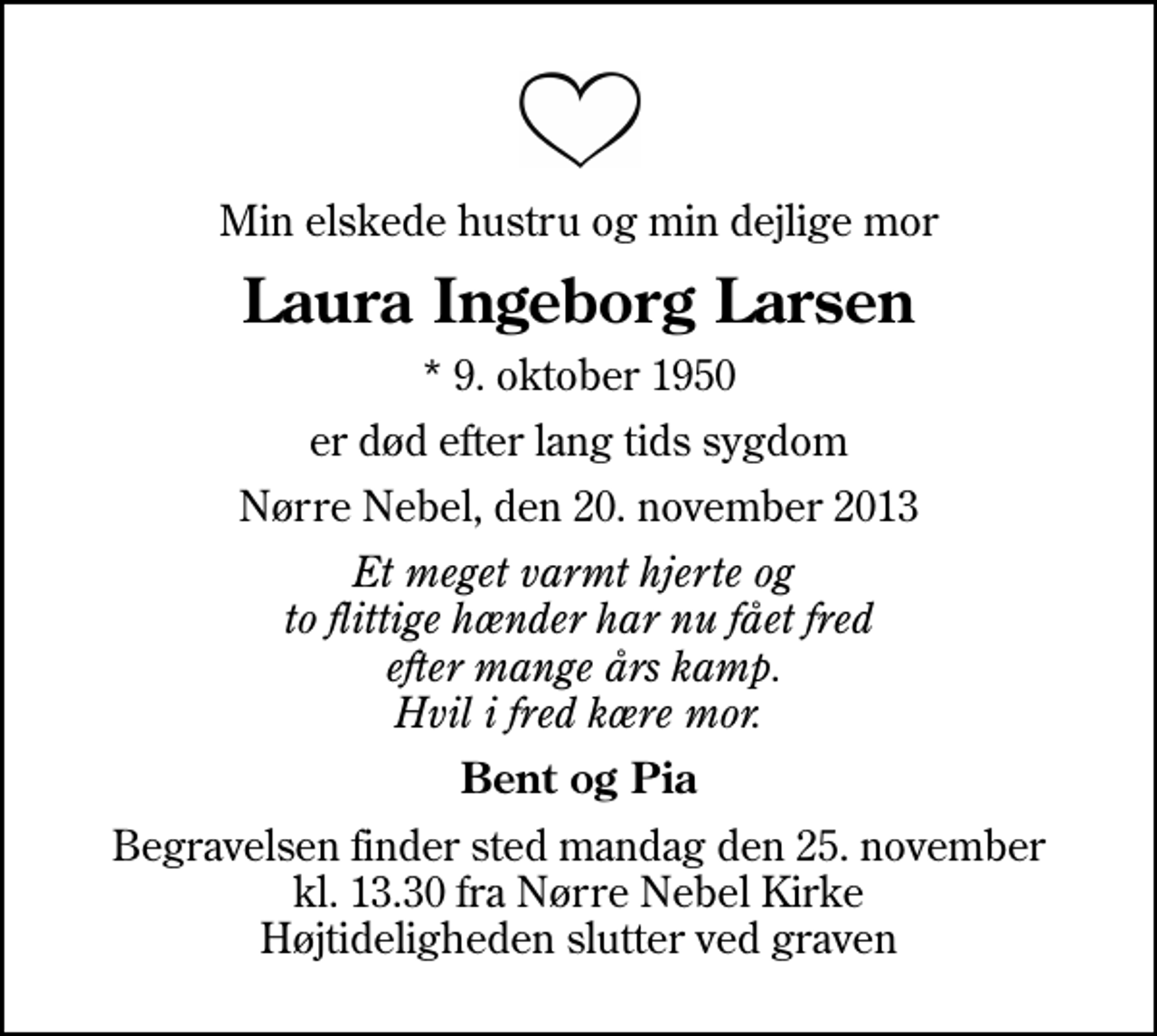 <p>Min elskede hustru og min dejlige mor<br />Laura Ingeborg Larsen<br />* 9. oktober 1950<br />er død efter lang tids sygdom<br />Nørre Nebel, den 20. november 2013<br />Et meget varmt hjerte og to flittige hænder har nu fået fred efter mange års kamp. Hvil i fred kære mor.<br />Bent og Pia<br />Begravelsen finder sted mandag den 25. november kl. 13.30 fra Nørre Nebel Kirke Højtideligheden slutter ved graven</p>