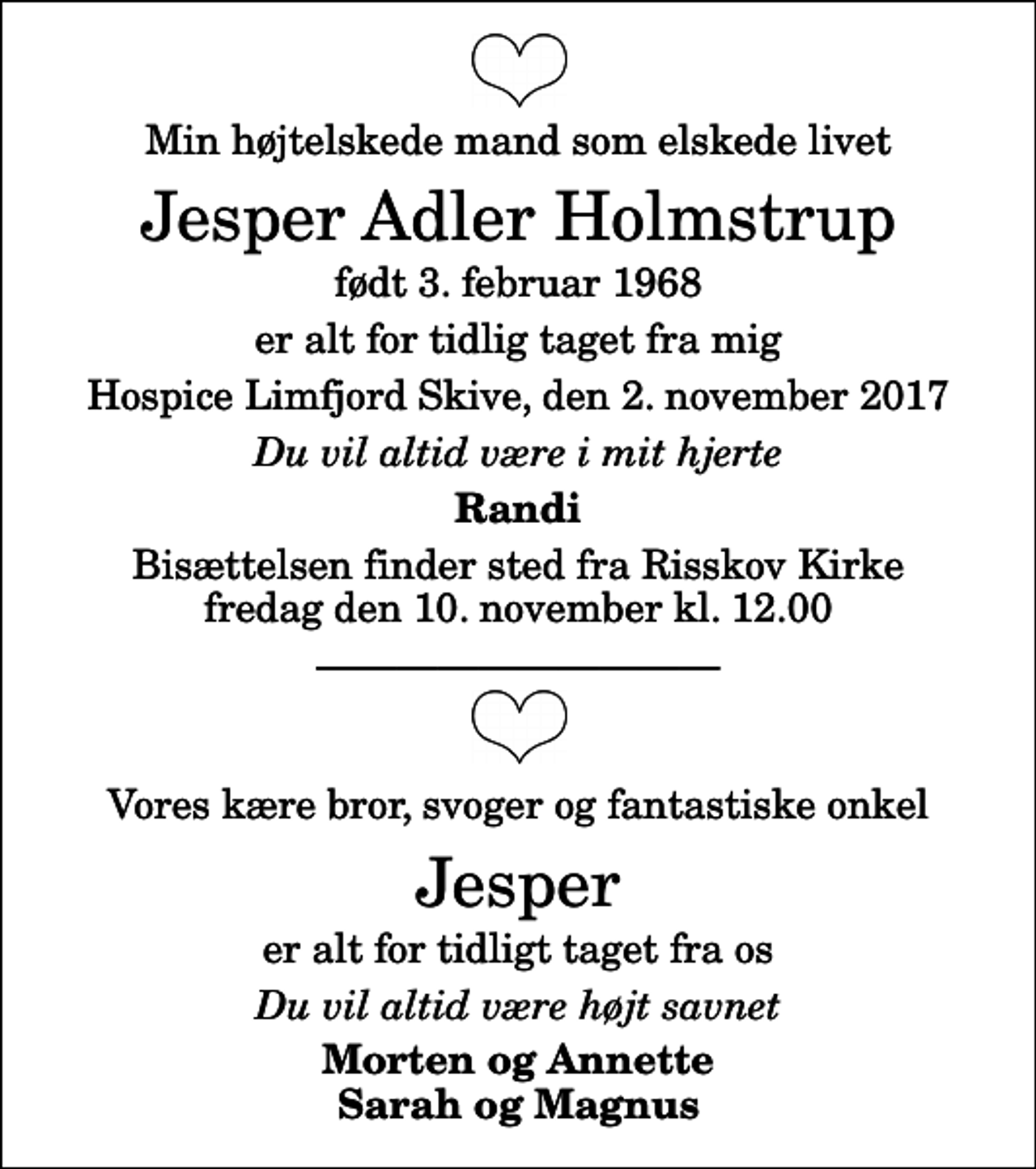 <p>Min højtelskede mand som elskede livet<br />Jesper Adler Holmstrup<br />født 3. februar 1968<br />er alt for tidlig taget fra mig<br />Hospice Limfjord Skive, den 2. november 2017<br />Du vil altid være i mit hjerte<br />Randi<br />Bisættelsen finder sted fra Risskov Kirke fredag den 10. november kl. 12.00<br />Vores kære bror, svoger og fantastiske onkel<br />Jesper<br />er alt for tidligt taget fra os<br />Du vil altid være højt savnet<br />Morten og Annette Sarah og Magnus</p>