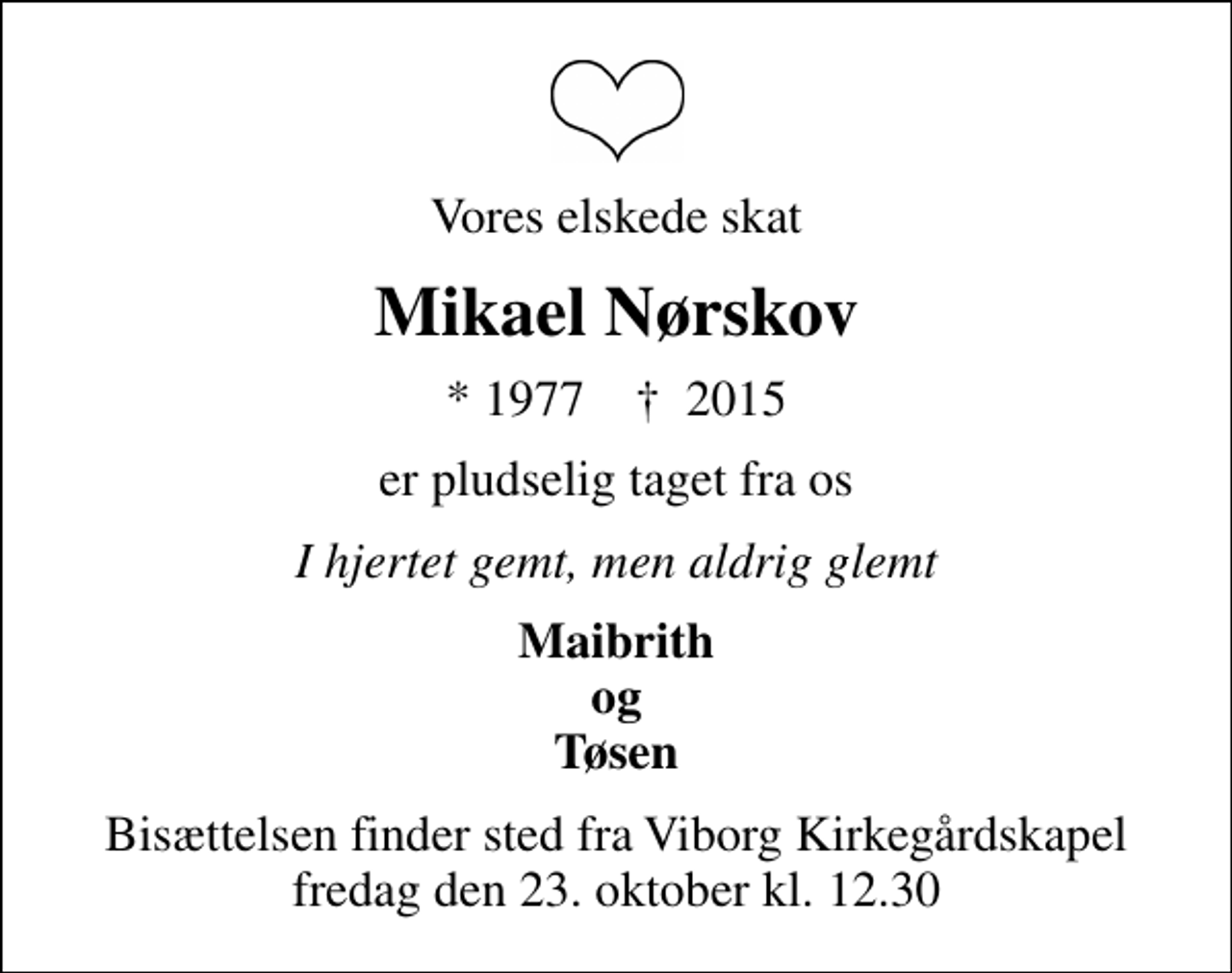 <p>Vores elskede skat<br />Mikael Nørskov<br />* 1977 ✝ 2015<br />er pludselig taget fra os<br />I hjertet gemt, men aldrig glemt<br />Maibrith og Tøsen<br />Bisættelsen finder sted fra Viborg Kirkegårdskapel fredag den 23. oktober kl. 12.30</p>