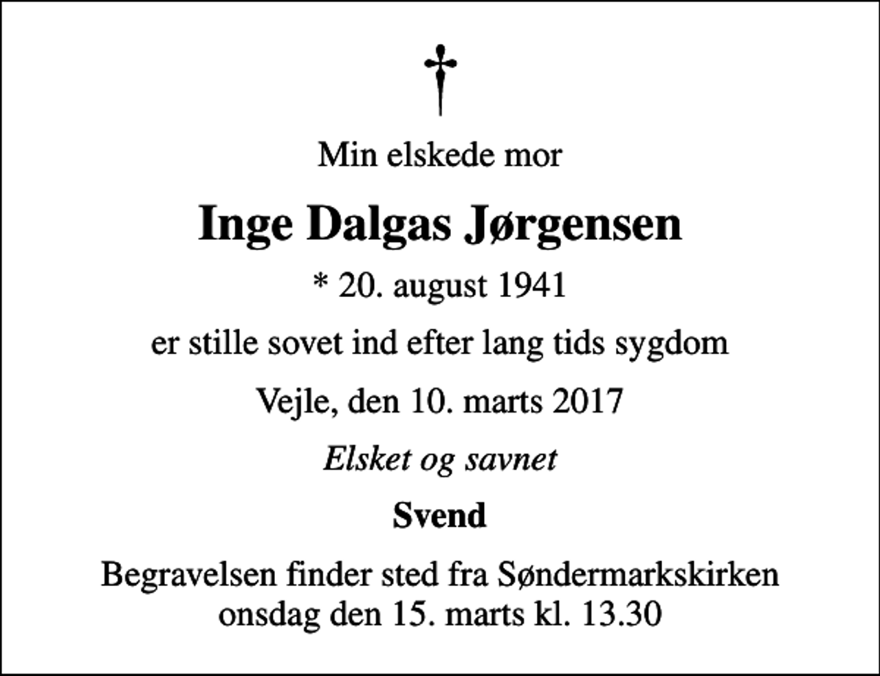 <p>Min elskede mor<br />Inge Dalgas Jørgensen<br />* 20. august 1941<br />er stille sovet ind efter lang tids sygdom<br />Vejle, den 10. marts 2017<br />Elsket og savnet<br />Svend<br />Begravelsen finder sted fra Søndermarkskirken onsdag den 15. marts kl. 13.30</p>