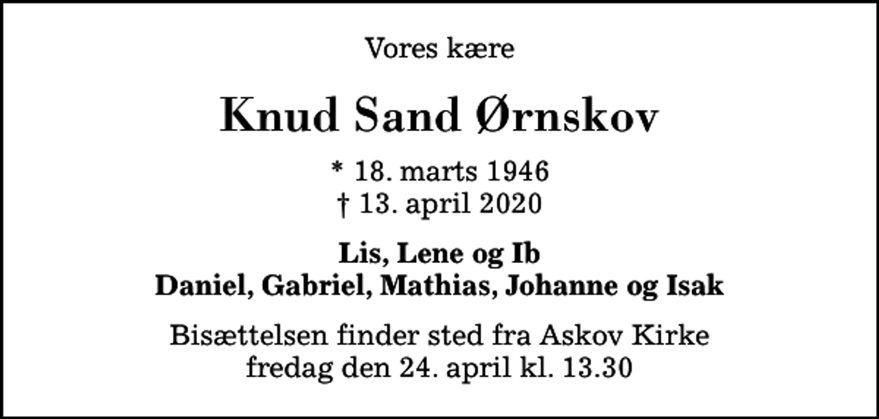 <p>Vores kære<br />Knud Sand Ørnskov<br />* 18. marts 1946<br />✝ 13. april 2020<br />Lis, Lene og Ib Daniel, Gabriel, Mathias, Johanne og Isak<br />Bisættelsen finder sted fra Askov Kirke fredag den 24. april kl. 13.30</p>