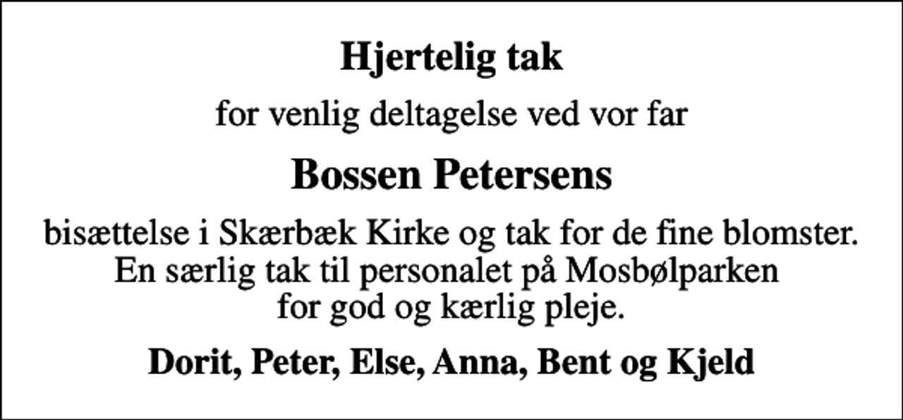 <p>Hjertelig tak<br />for venlig deltagelse ved vor far<br />Bossen Petersens<br />bisættelse i Skærbæk Kirke og tak for de fine blomster. En særlig tak til personalet på Mosbølparken for god og kærlig pleje.<br />Dorit, Peter, Else, Anna, Bent og Kjeld</p>