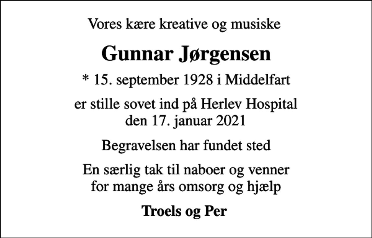 <p>Vores kære kreative og musiske<br />Gunnar Jørgensen<br />* 15. september 1928 i Middelfart<br />er stille sovet ind på Herlev Hospital den 17. januar 2021<br />Begravelsen har fundet sted<br />En særlig tak til naboer og venner for mange års omsorg og hjælp<br />Troels og Per</p>