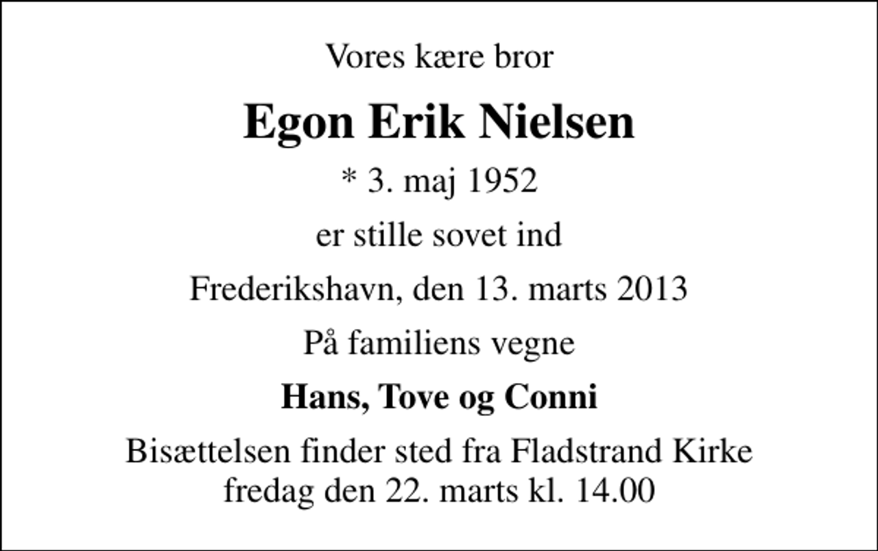 <p>Vores kære bror<br />Egon Erik Nielsen<br />* 3. maj 1952<br />er stille sovet ind<br />Frederikshavn, den 13. marts 2013<br />På familiens vegne<br />Hans, Tove og Conni<br />Bisættelsen finder sted fra Fladstrand Kirke fredag den 22. marts kl. 14.00</p>