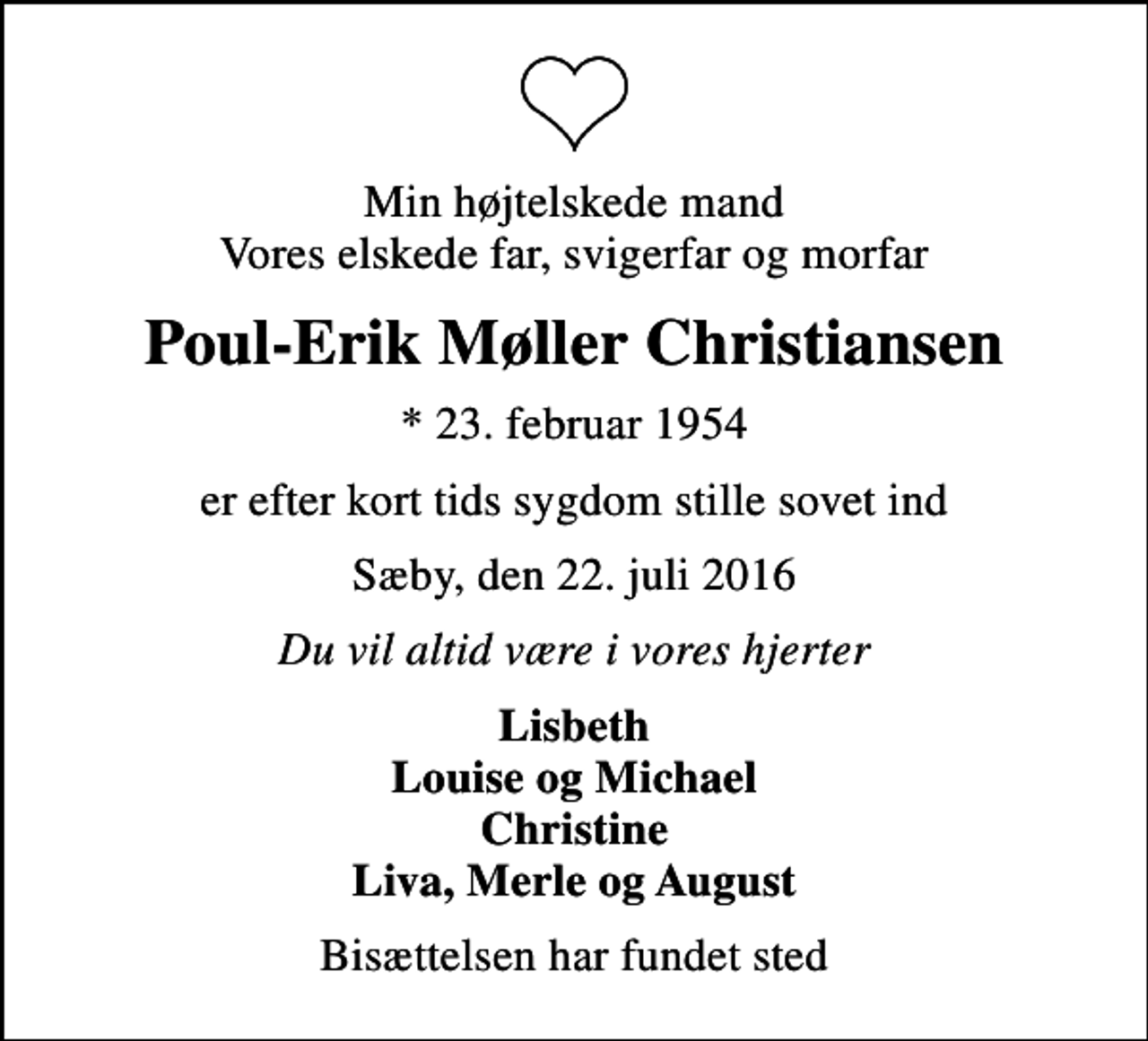 <p>Min højtelskede mand Vores elskede far, svigerfar og morfar<br />Poul-Erik Møller Christiansen<br />* 23. februar 1954<br />er efter kort tids sygdom stille sovet ind<br />Sæby, den 22. juli 2016<br />Du vil altid være i vores hjerter<br />Lisbeth Louise og Michael Christine Liva, Merle og August<br />Bisættelsen har fundet sted</p>