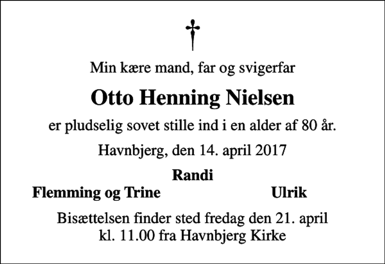 <p>Min kære mand, far og svigerfar<br />Otto Henning Nielsen<br />er pludselig sovet stille ind i en alder af 80 år.<br />Havnbjerg, den 14. april 2017<br />Randi<br />Flemming og Trine<br />Ulrik<br />Bisættelsen finder sted fredag den 21. april kl. 11.00 fra Havnbjerg Kirke</p>