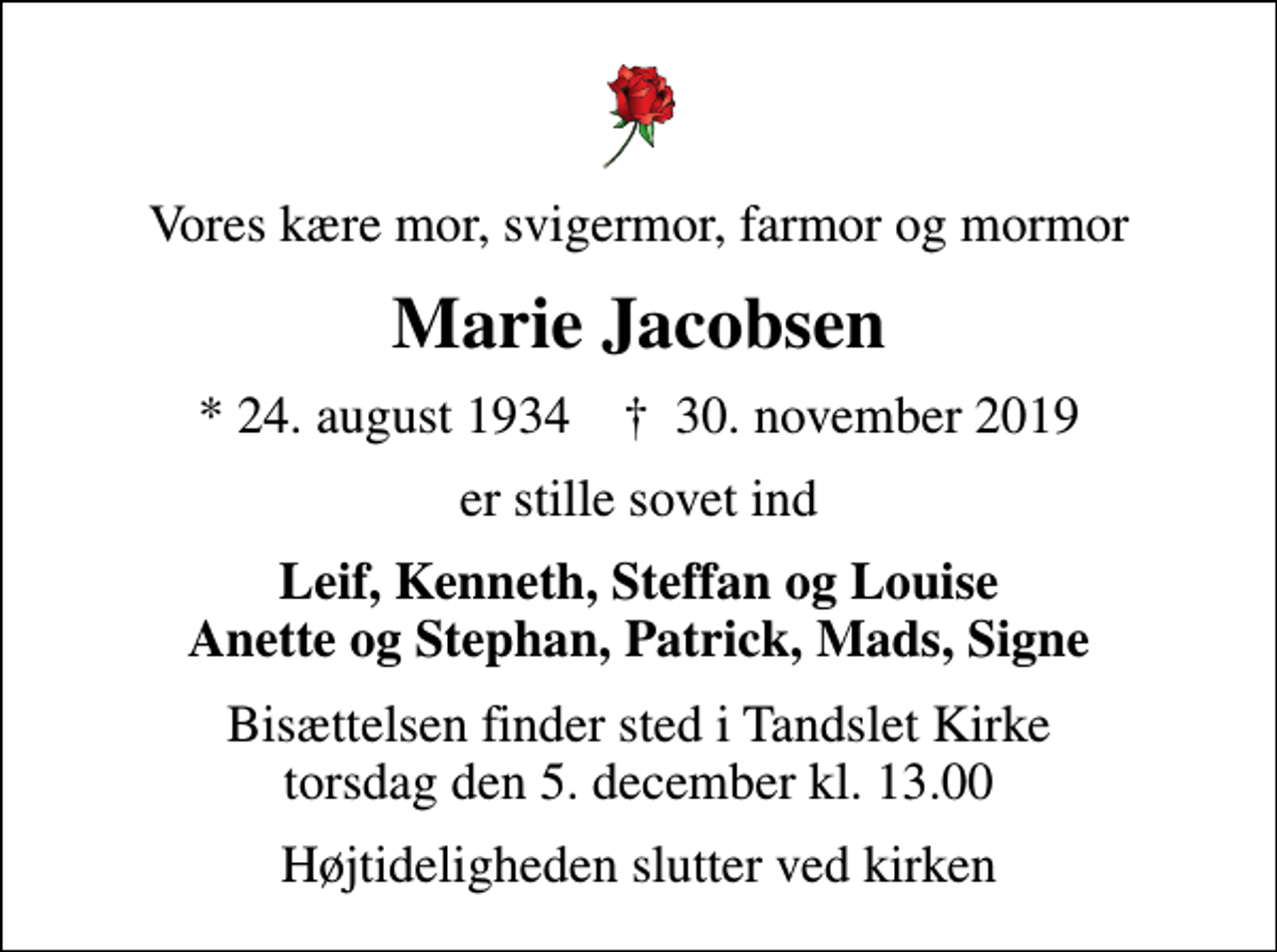 <p>Vores kære mor, svigermor, farmor og mormor<br />Marie Jacobsen<br />* 24. august 1934 ✝ 30. november 2019<br />er stille sovet ind<br />Leif, Kenneth, Steffan og Louise Anette og Stephan, Patrick, Mads, Signe<br />Bisættelsen finder sted i Tandslet Kirke torsdag den 5. december kl. 13.00<br />Højtideligheden slutter ved kirken</p>
