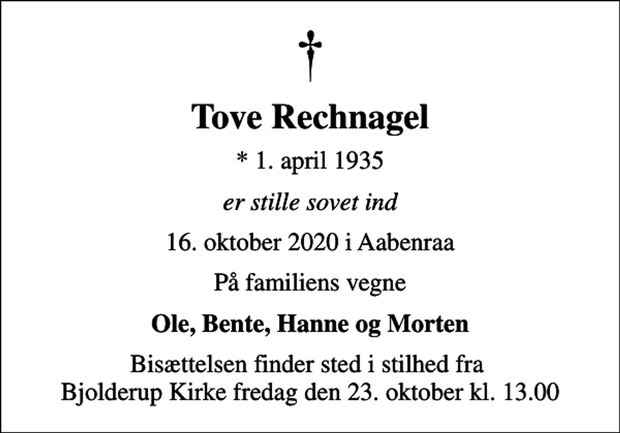 <p>Tove Rechnagel<br />* 1. april 1935<br />er stille sovet ind<br />16. oktober 2020 i Aabenraa<br />På familiens vegne<br />Ole, Bente, Hanne og Morten<br />Bisættelsen finder sted i stilhed fra Bjolderup Kirke fredag den 23. oktober kl. 13.00</p>