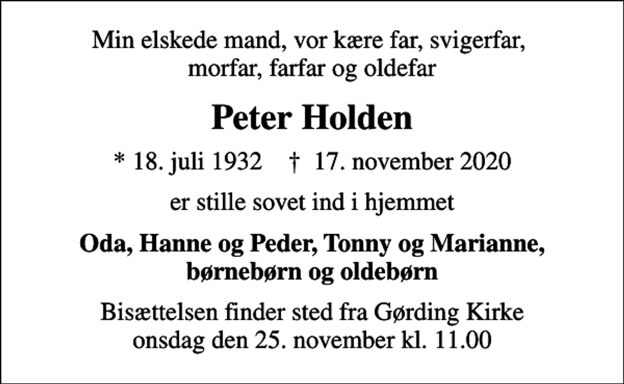 <p>Min elskede mand, vor kære far, svigerfar, morfar, farfar og oldefar<br />Peter Holden<br />* 18. juli 1932 ✝ 17. november 2020<br />er stille sovet ind i hjemmet<br />Oda, Hanne og Peder, Tonny og Marianne, børnebørn og oldebørn<br />Bisættelsen finder sted fra Gørding Kirke onsdag den 25. november kl. 11.00</p>