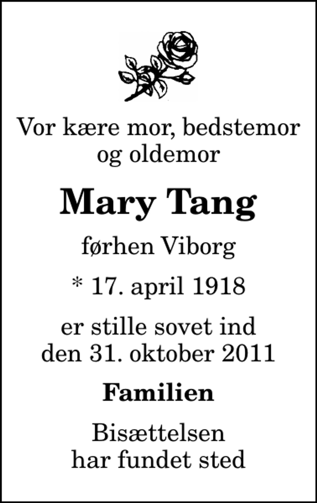 <p>Vor kære mor, bedstemor og oldemor<br />Mary Tang<br />førhen Viborg<br />* 17. april 1918<br />er stille sovet ind den 31. oktober 2011<br />Familien<br />Bisættelsen har fundet sted</p>