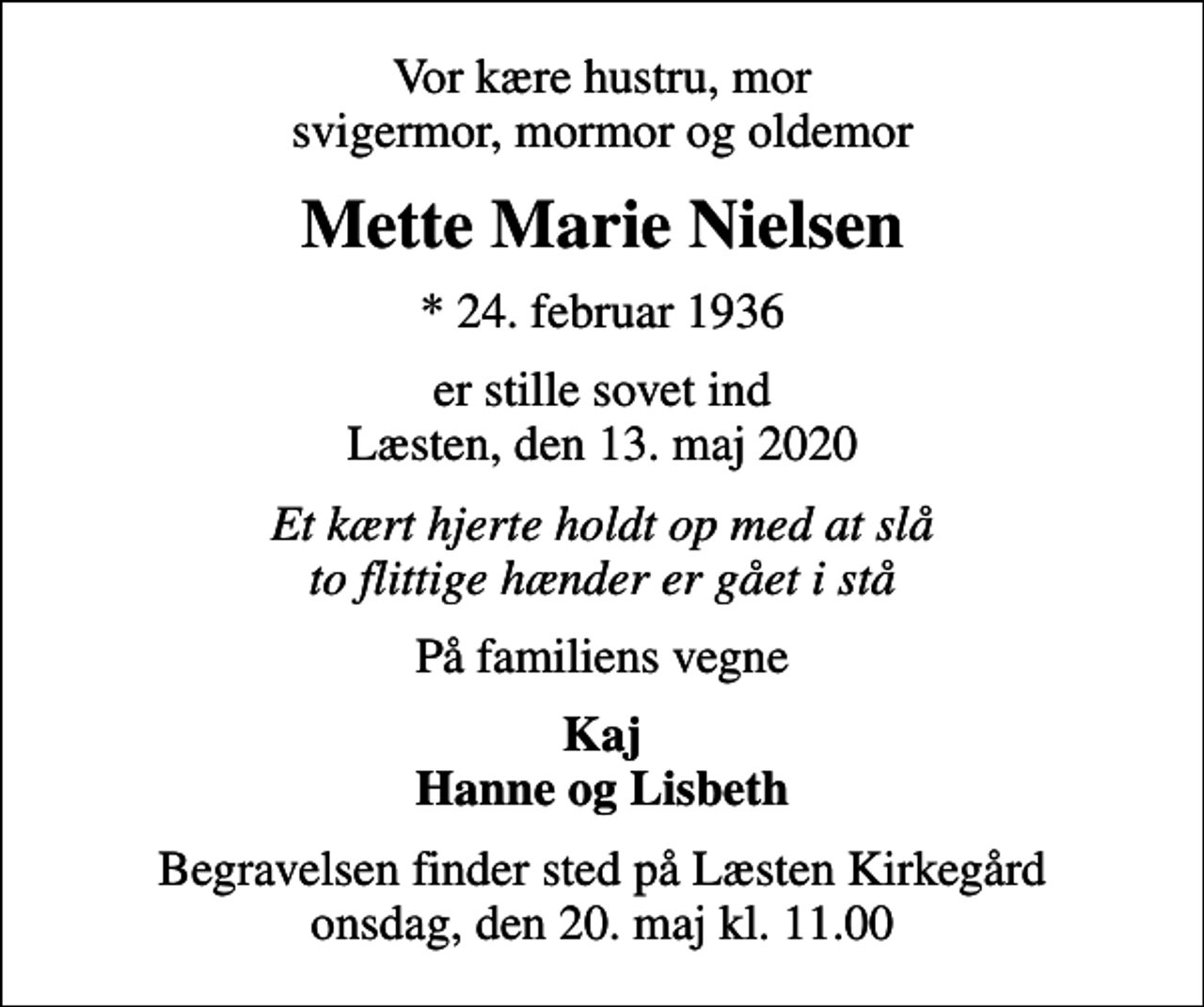 <p>Vor kære hustru, mor svigermor, mormor og oldemor<br />Mette Marie Nielsen<br />* 24. februar 1936<br />er stille sovet ind Læsten, den 13. maj 2020<br />Et kært hjerte holdt op med at slå to flittige hænder er gået i stå<br />På familiens vegne<br />Kaj Hanne og Lisbeth<br />Begravelsen finder sted på Læsten Kirkegård onsdag, den 20. maj kl. 11.00</p>