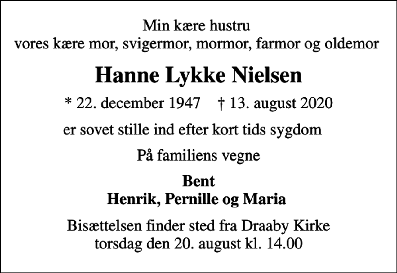 <p>Min kære hustru vores kære mor, svigermor, mormor, farmor og oldemor<br />Hanne Lykke Nielsen<br />* 22. december 1947 ✝ 13. august 2020<br />er sovet stille ind efter kort tids sygdom<br />På familiens vegne<br />Bent Henrik, Pernille og Maria<br />Bisættelsen finder sted fra Draaby Kirke torsdag den 20. august kl. 14.00</p>
